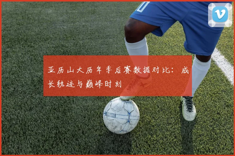 亚历山大历年季后赛数据对比：成长轨迹与巅峰时刻