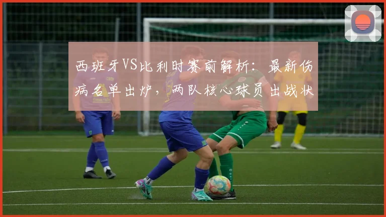 西班牙VS比利时赛前解析:最新伤病名单出炉,两队核心球员出战状态成疑