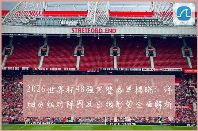 2026世界杯48强完整名单揭晓:详细分组对阵图及出线形势全面解析