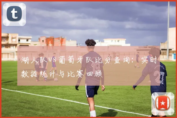 湖人队vs葡萄牙队比分查询:实时数据统计与比赛回顾