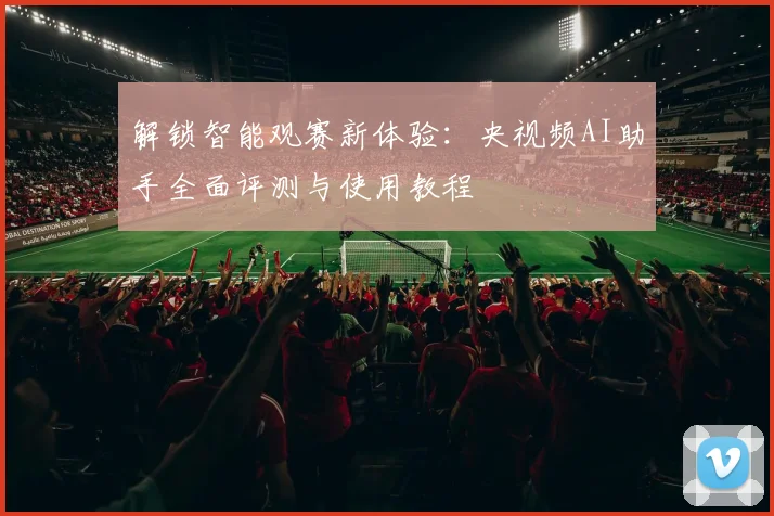 解锁智能观赛新体验：央视频AI助手全面评测与使用教程