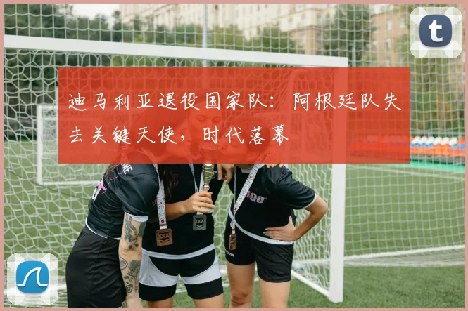 迪马利亚退役国家队:阿根廷队失去关键天使,时代落幕