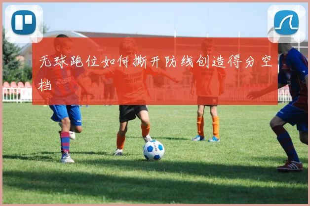 无球跑位如何撕开防线创造得分空档