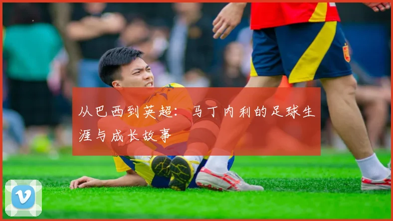 从巴西到英超：马丁内利的足球生涯与成长故事