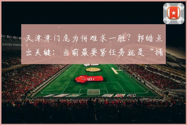天津津门虎为何难求一胜?郭皓点出关键:当前最要紧任务就是“捅破窗户纸”