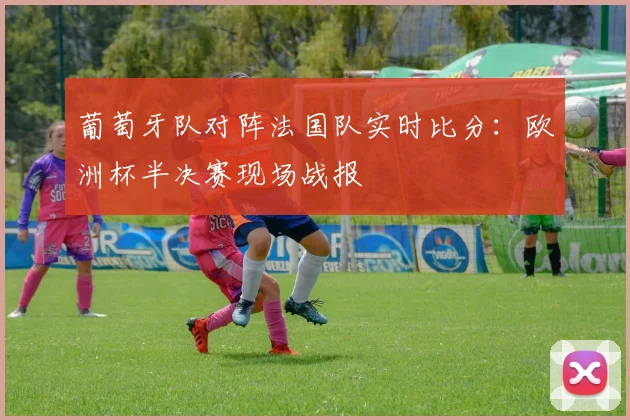 葡萄牙队对阵法国队实时比分:欧洲杯半决赛现场战报