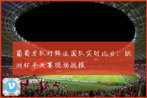 葡萄牙队对阵法国队实时比分：欧洲杯半决赛现场战报
